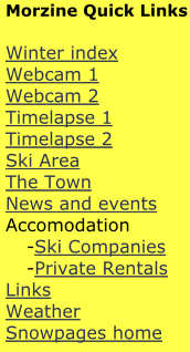 Morzine Quick Links  Winter index Webcam 1 Webcam 2 Timelapse 1 Timelapse 2 Ski Area The Town News and events Accomodation 	-Ski Companies 	-Private Rentals Links Weather  Snowpages home